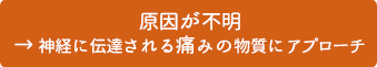 原因が不明→神経に伝達される痛みの物質にアプローチ